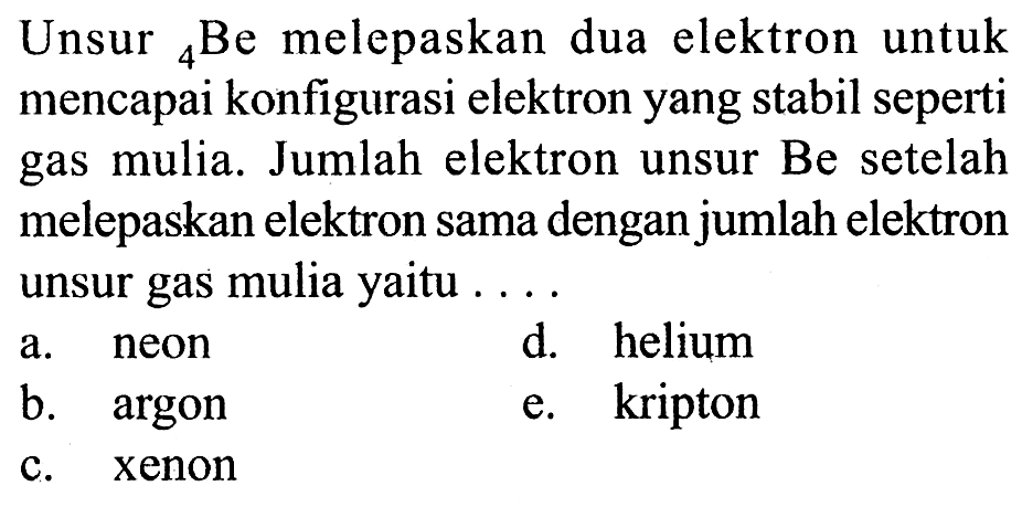 Unsur 4 Be melepaskan dua elektron untuk mencapai konfigurasi elektron yang stabil seperti gas mulia. Jumlah elektron unsur Be setelah melepaskan elektron sama dengan jumlah elektron unsur gas mulia yaitu .... a. neon d. helium b. argon e. kripton c. xenon