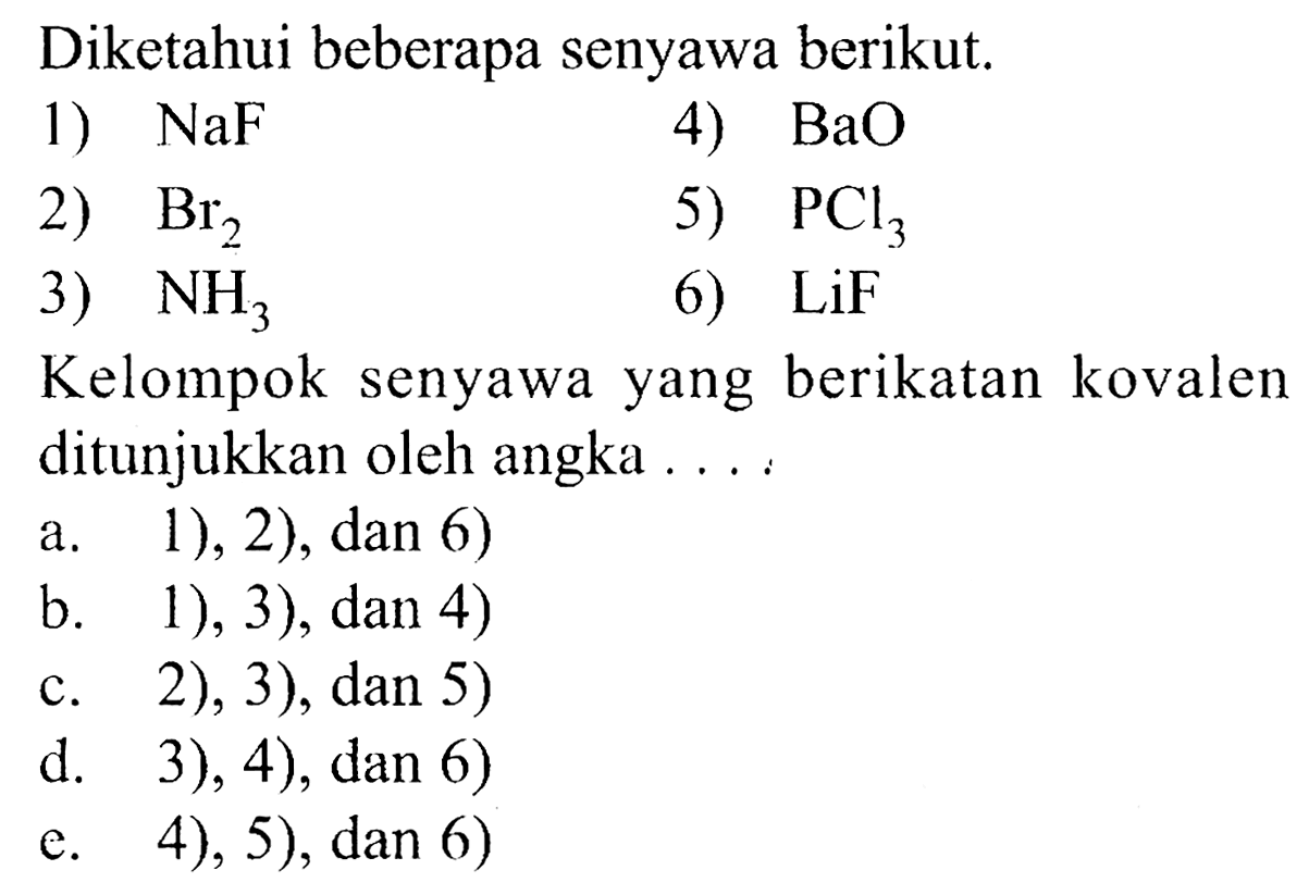 Diketahui beberapa senyawa berikut. 1) NaF 4) BaO 2) Br2 5) PCl3 3) NH3 6) LiF Kelompok senyawa yang berikatan kovalen ditunjukkan oleh angka ....     