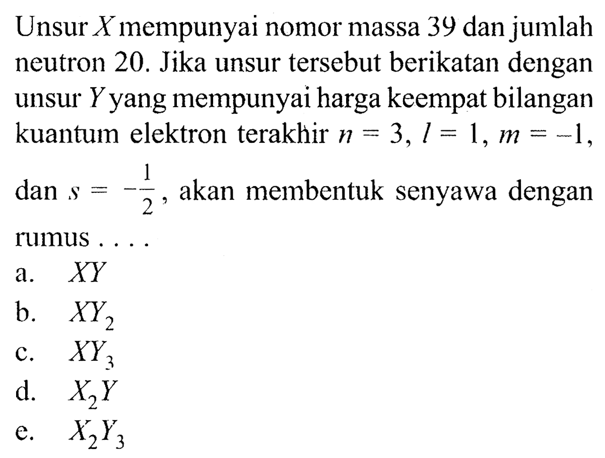 Unsur  X  mempunyai nomor massa 39 dan jumlah neutron 20. Jika unsur tersebut berikatan dengan unsur  Y  yang mempunyai harga keempat bilangan kuantum elektron terakhir  n=3, l=1, m=-1 , dan  s=-&frac12, akan membentuk senyawa dengan rumus ...
a.   X Y 
b.  X Y2
c.   X Y3
d.  X2 Y 
e.  X2 Y3