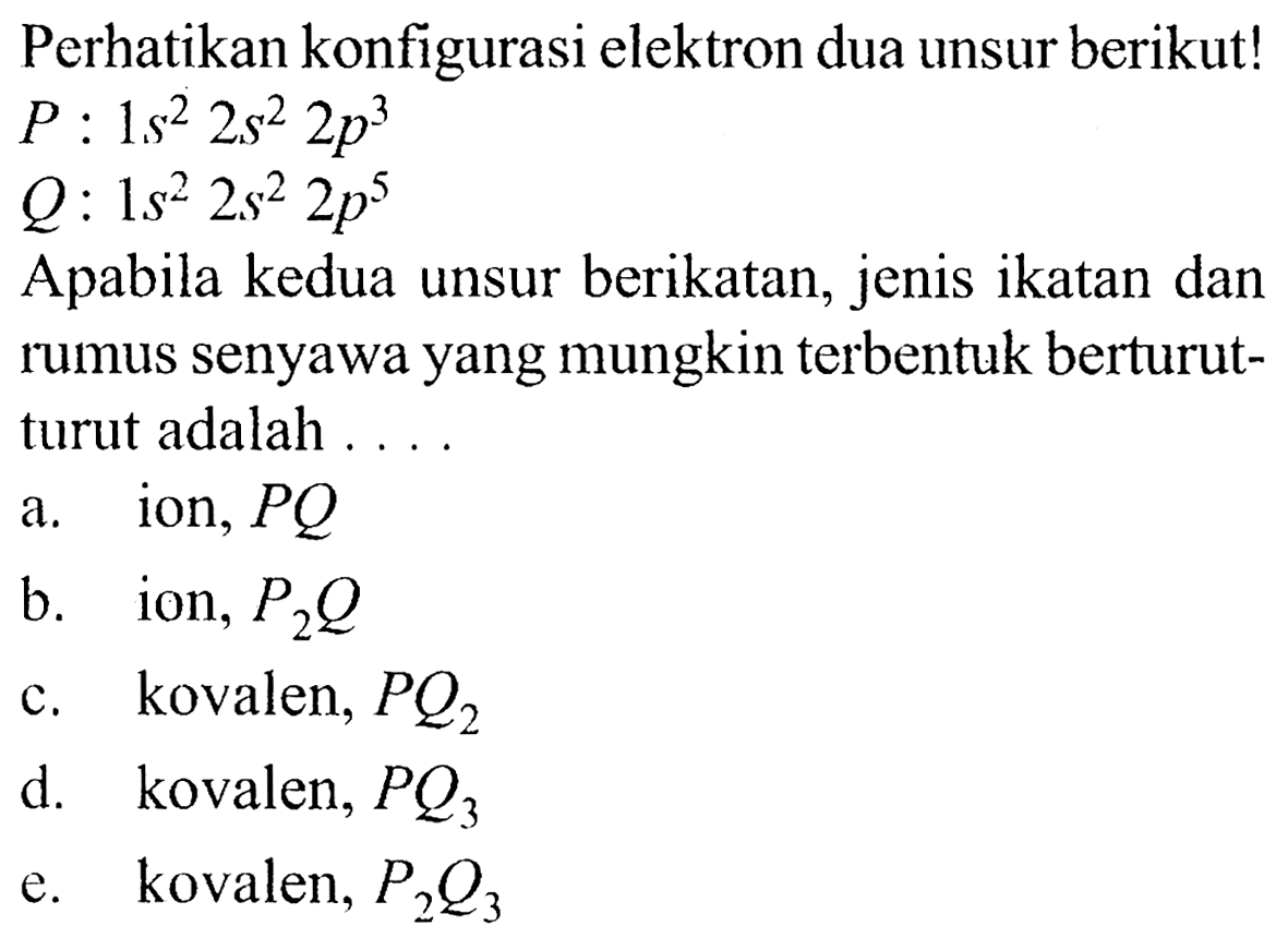 Perhatikan konfigurasi elektron dua unsur berikut! 
P : 1 s^2 2 s^2 2 p^3 
Q: 1 s^2 2 s^2 2 p^5 
Apabila kedua unsur berikatan, jenis ikatan dan rumus senyawa yang mungkin terbentuk berturut-turut adalah 
a. ion, PQ a b. ion, P2Q c. kovalen, PQ2 d. kovalen, PQ3 e. kovalen, P2Q3 