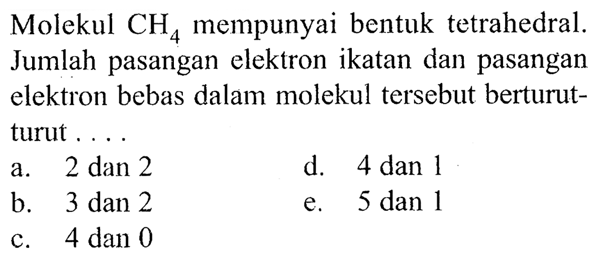 Molekul CH4 mempunyai bentuk tetrahedral. Jumlah pasangan elektron ikatan dan pasangan elektron bebas dalam molekul tersebut berturut-turut