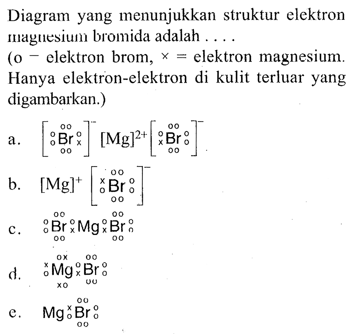 Diagram yang menunjukkan struktur elektron maymesium bromida adalah ....
(o - elektron brom, x= elektron magnesium. Hanya elektron-elektron di kulit terluar yang digambarkan.)
a. [Br]^-[Mg]^(2+)[Br]^-
b. [Mg]^+[Br]^- 
c. Br Mg Br
d. Mg Br
e. Mg Br