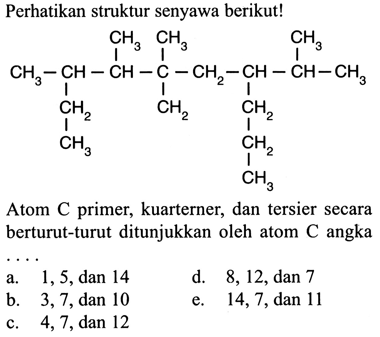 Perhatikan struktur senyawa berikut! 
CH3-CH-CH-C-CH2-CH-CH-CH3 CH3 CH3 CH3 CH2 CH3 CH2 CH2 CH2 CH3
Atom C primer, kuarterner, dan tersier secara berturut-turut ditunjukkan oleh atom C angka 
a. 1, 5, dan 14 
d. 8, 12, dan 7 
b. 3, 7, dan 10 
e. 14, 7, dan 11 
e. 4, 7, dan 12