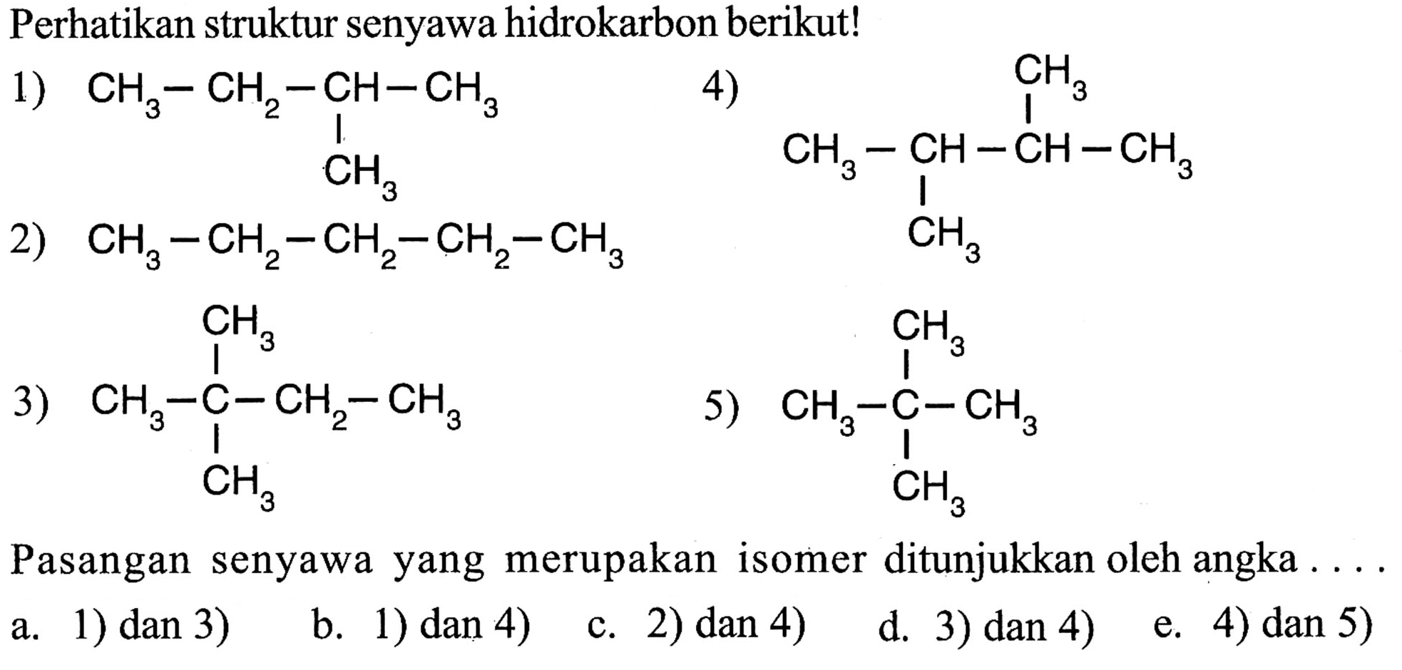 Perhatikan struktur senyawa hidrokarbon berikut! 1) CH3 - CH2 - CH - CH3                         |                       CH3 2) CH3 - CH2 - CH2 - CH2 - CH3 3)    CH3           | CH3 - C - CH2 -CH3           |        CH3 4)             CH3                    | CH3 - CH - CH - CH3            |         CH3 5)    CH3           | CH3 - C - CH3           |        CH3 Pasangan senyawa yang merupakan isomer ditunjukkan oleh angka .... a. 1) dan 3) b. 1) dan 4) c. 2) dan 4) d. 3) dan 4) e. 4) dan 5) 