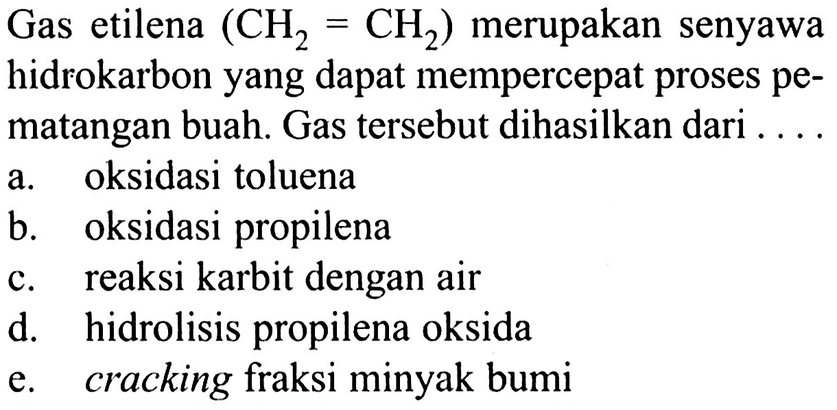 Gas etilena (CH2 = CH2) merupakan senyawa hidrokarbon yang dapat mempercepat proses pematangan buah. Gas tersebut dihasilkan dari ....
a. oksidasi toluena
b. oksidasi propilena
c. reaksi karbit dengan air
d. hidrolisis propilena oksida
e. cracking fraksi minyak bumi