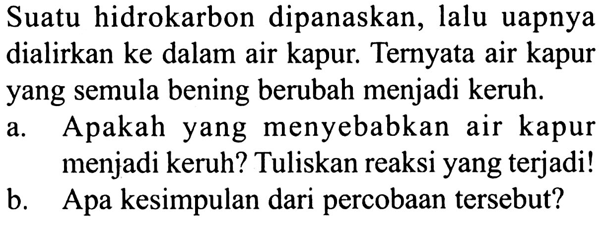 Suatu hidrokarbon dipanaskan, lalu uapnya dialirkan ke dalam air kapur. Ternyata air kapur yang semula bening berubah menjadi keruh. 
a. Apakah yang menyebabkan air kapur menjadi keruh? Tuliskan reaksi yang terjadi! 
b. Apa kesimpulan dari percobaan tersebut?