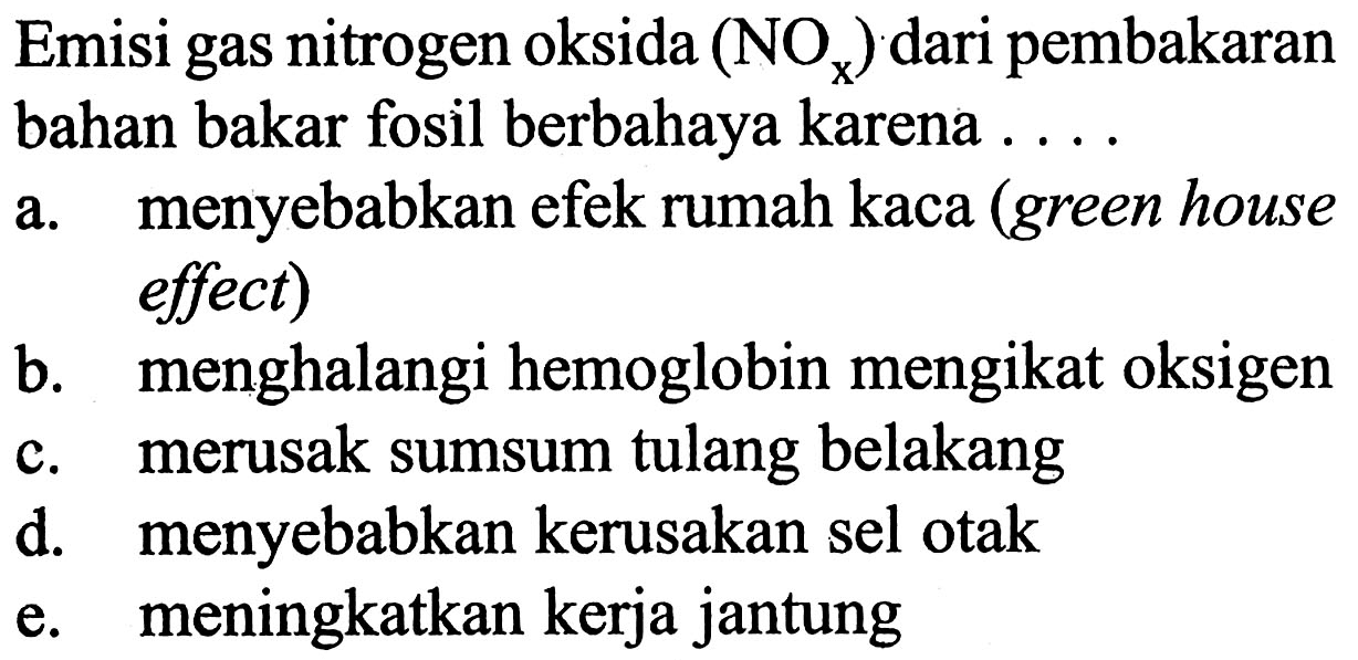 Emisi gas nitrogen oksida (NOx) dari pembakaran bahan bakar fosil berbahaya karena .....
a. menyebabkan efek rumah kaca (green house effect)
b. menghalangi hemoglobin mengikat oksigen
c. merusak sumsum tulang belakang
d. menyebabkan kerusakan sel otak
e. meningkatkan kerja jantung