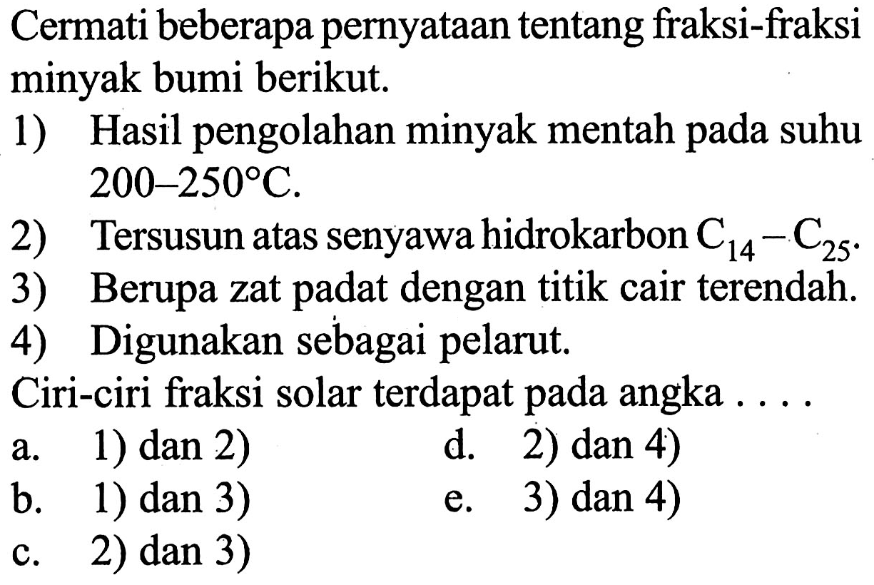 Cermati beberapa pernyataan tentang fraksi-fraksi minyak bumi berikut.
1) Hasil pengolahan minyak mentah pada suhu 200-250°C.
2) Tersusun atas senyawa hidrokarbon  C14 - C25 .
3) Berupa zat padat dengan titik cair terendah.
4) Digunakan sebagai pelarut.
Ciri-ciri fraksi solar terdapat pada angka ...
