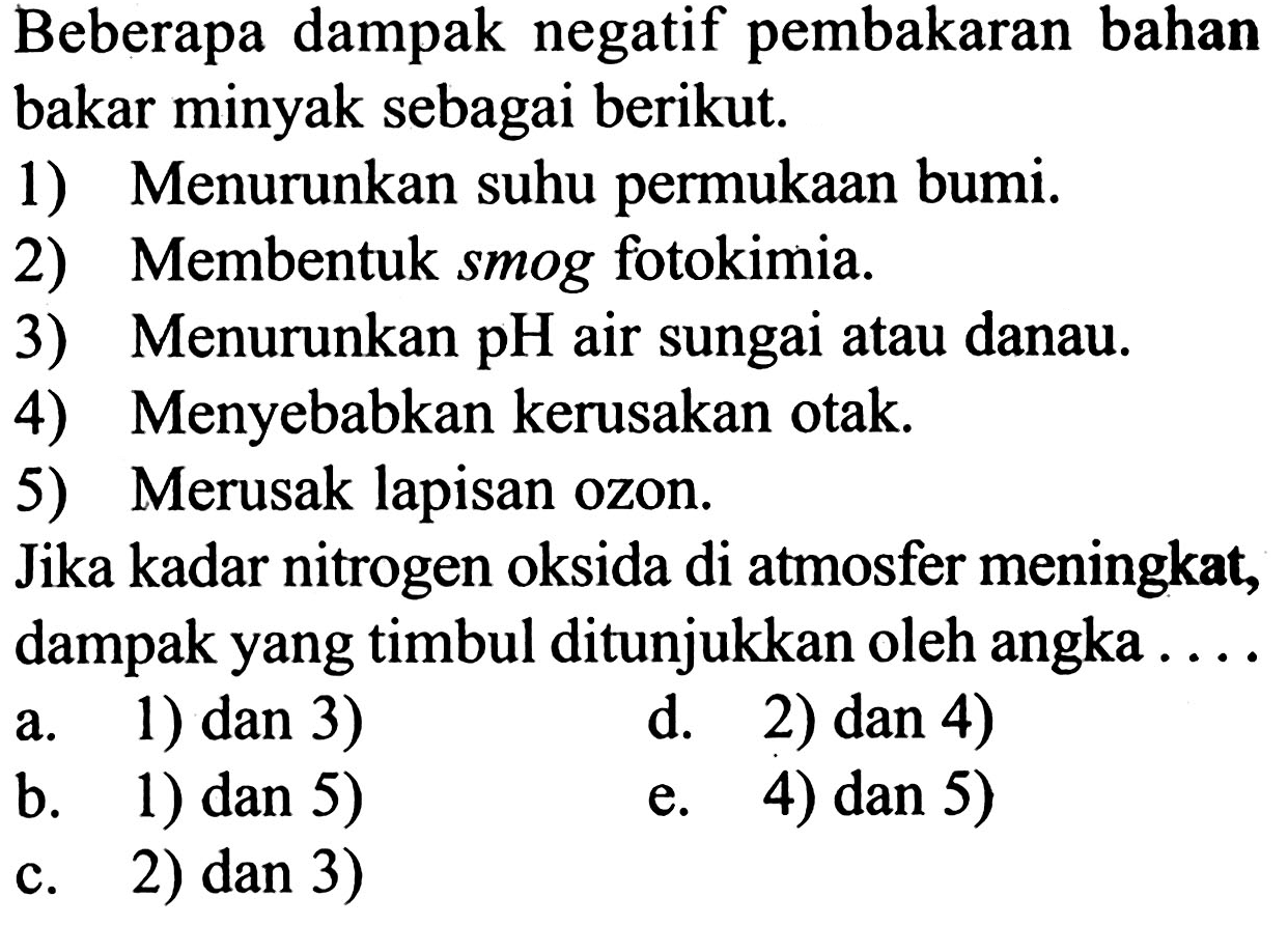 Beberapa dampak negatif pembakaran bahan bakar minyak sebagai berikut. 1) Menurunkan suhu permukaan bumi. 2) Membentuk smog fotokimia. 3) Menurunkan pH air sungai atau danau. 4) Menyebabkan kerusakan otak. 5) Merusak lapisan ozon. Jika kadar nitrogen oksida di atmosfer meningkat, dampak yang timbul ditunjukkan oleh angka ...