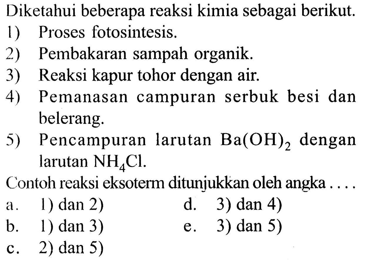 Diketahui beberapa reaksi kimia sebagai berikut. 1) Proses fotosintesis. 2) Pembakaran sampah organik. 3) Reaksi kapur tohor dengan air. 4) Pemanasan campuran serbuk besi dan belerang. 5) Pencampuran larutan Ba(OH)2 dengan larutan NH4Cl. Contoh reaksi eksoterm ditunjukkan oleh angka a. 1) dan 2) d. 3) dan 4) b. 1) dan 3) e. 3) dan 5) c. 2) dan 5)