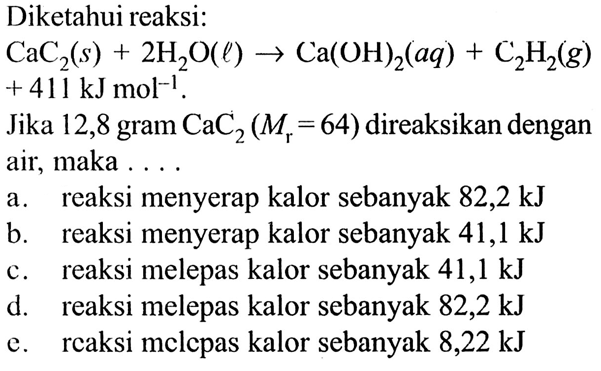 Diketahui reaksi:  CaC2(s)+2H2O(l)->Ca(OH)2(aq)+C2H2(g)  +411 kJ mol^(-1). Jika 12,8 gram CaC2(Mr=64)  direaksikan dengan air, maka  ... a. reaksi menyerap kalor sebanyak  82,2 kJ b. reaksi menyerap kalor sebanyak  41,1 kJ c. reaksi melepas kalor sebanyak  41,1 kJ d. reaksi melepas kalor sebanyak  82,2 kJ e. rcaksi melcpas kalor sebanyak  8,22 kJ 