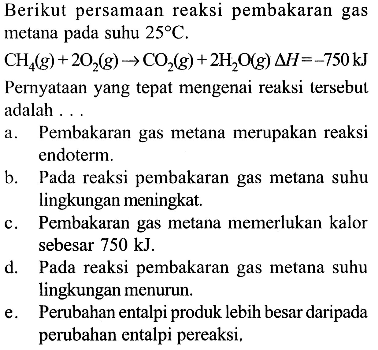 Berikut persamaan reaksi pembakaran gas metana pada suhu 25 C. 
CH4 (g) + 2 O2 (g) -> CO2 (g) + 2 H2O (g) delta H=-750kJ Pernyataan yang tepat mengenai reaksi tersebul adalah a. Pembakaran gas metana merupakan reaksi endoterm. b. Pada reaksi pembakaran gas metana suhu lingkungan meningkat. c. Pembakaran gas metana memerlukan kalor sebesar 750 kJ. d. Pada reaksi pembakaran gas metana suhu lingkungan menurun. e. Perubahan entalpi produk lebih besar daripada perubahan entalpi pereaksi. 