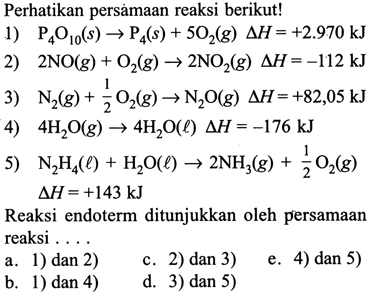 Perhatikan persamaan reaksi berikut!1) P4O10(s) -> P4(s) + 5O2(g)  delta H=+2.970 kJ 2) 2NO(g) + O2(g) -> 2NO2(g) delta H=-112 kJ 3) N2(g) + 1/2 O2(g) -> N2O(g) delta H=+82,05 kJ 4) 4H2O(g) -> 4H2O(l) delta H=-176 kJ 5) N2H4(l) + H2O(l) -> 2NH3(g) + 1/2 O2(g) delta H=+143 kJ Reaksi endoterm ditunjukkan oleh persamaan reaksi ....