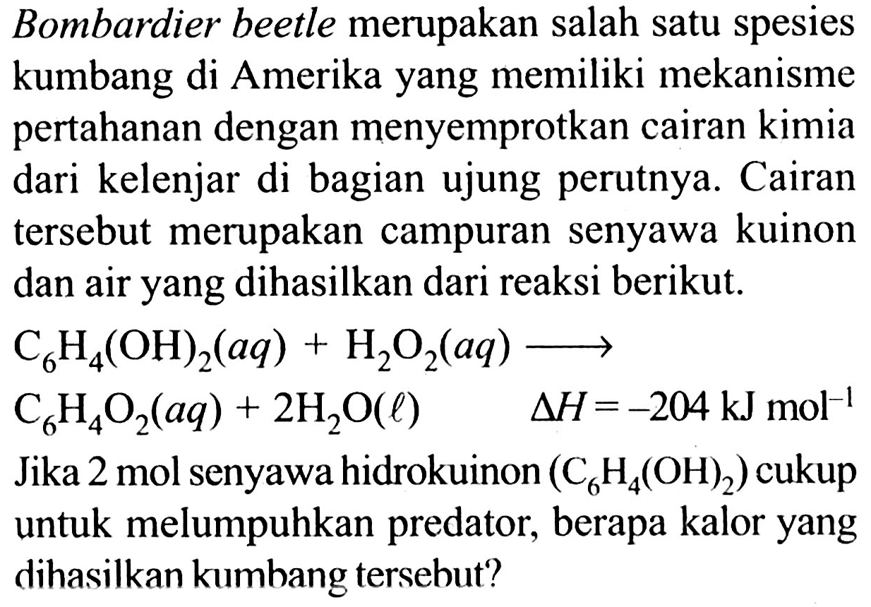 Bombardier beetle merupakan salah satu spesies kumbang di Amerika yang memiliki mekanisme pertahanan dengan menyemprotkan cairan kimia dari kelenjar di bagian ujung perutnya. Cairan tersebut merupakan campuran senyawa kuinon dan air yang dihasilkan dari reaksi berikut.
C6H4(OH)2 (aq) + H2O2 (aq) - > C6H4O2 (aq) + 2H2O (l) delta H = -204 kJ mol^(-1)
Jika 2 mol senyawa hidrokuinon (C6H4(OH)2) cukup untuk melumpuhkan predator, berapa kalor yang dihasilkan kumbang tersebut?