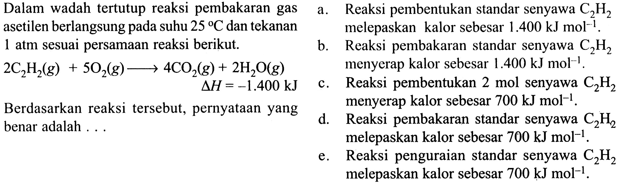 Dalam wadah tertutup reaksi pembakaran gas asetilen berlangsung pada suhu 25 C dan tekanan 1 atm sesuai persamaan reaksi berikut.
2C2H2(g) + 5O2(g) - > 4CO2(g) + 2H2O(g)
delta H = -1.400 kJ
Berdasarkan reaksi tersebut, pernyataan yang benar adalah...