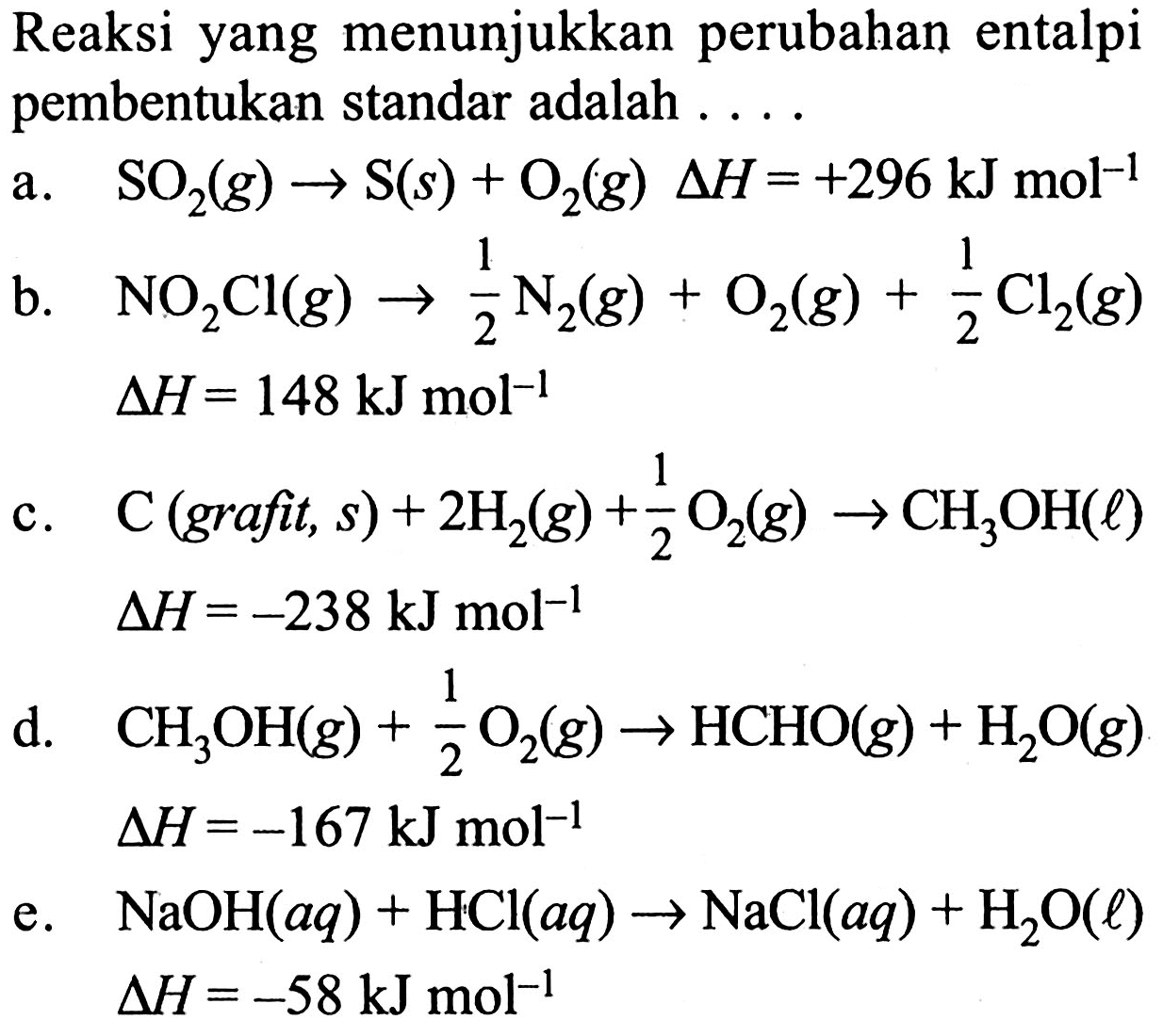 Reaksi yang menunjukkan perubahan entalpi pembentukan standar adalah .... a. SO2 (g) -> S (s) + O2 (g) delta H=+296 kJ mol^(-1) b. NO2Cl (g) -> 1/2 N2 (g) + O2 (g) + 1/2 Cl2 (g)   delta H=148 kJ mol^(-1) c. C(grafit, s) + 2H2 (g) + 1/2 O2 (g) -> CH3OH (l)   delta H=-238 kJ mol^(-1) d. CH3OH (g) + 1/2 O2 (g) -> HCHO (g) + H2O (g)   delta H=-167 kJ mol^(-1) e. NaOH (aq) + HCl (aq) -> NaCl (aq) + H2O (l)   delta H=-58 kJ mol^(-1) 