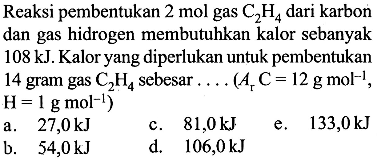 Reaksi pembentukan 2 mol gas C2H4 dari karbon dan gas hidrogen membutuhkan kalor sebanyak 108 kJ. Kalor yang diperlukan untuk pembentukan 14 gram gas C2H4 sebesar (Ar C=12 g mol^(-1), H=1 g mol^(-1))