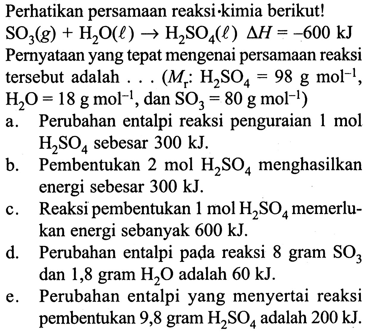 Perhatikan persamaan reaksi-kimia berikut! SO3 (g) + H2O (l) -> H2SO4 (l) delta H = -600 kJ Pernyataan yang tepat mengenai persamaan reaksi tersebut adalah (Mr : H2SO4 = 98 g mol^(-1), H2O = 18 g mol^(-1) dan SO3 = 80 g mol^(-1)) a. Perubahan entalpi reaksi penguraian 1 mol H2SO4 sebesar 300 kJ. 
b. Pembentukan 2 mol H2SO4 menghasilkan energi sebesar 300 kJ. 
c. Reaksi pembentukan 1 mol H2SO4 memerlukan energi sebanyak 600 kJ. 
d. Perubahan entalpi pada reaksi 8 gram SO3 dan 1,8 gram H2O adalah 60 kJ. 
e. Perubahan entalpi yang menyertai reaksi pembentukan 9,8 gram H2SO4 adalah 200 kJ.