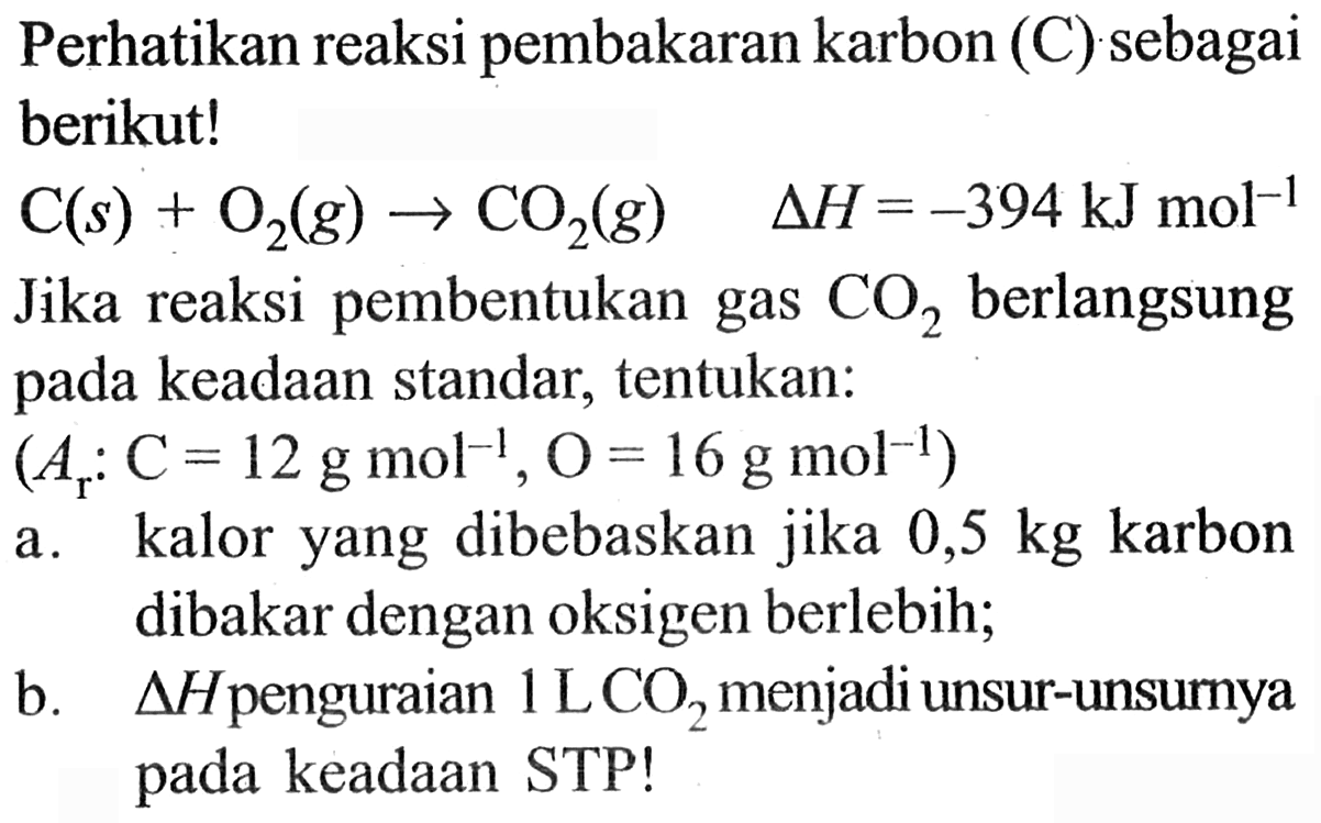 Perhatikan reaksi pembakaran karbon (C) sebagai berikut! C(s) + O2 (g) -> CO2 (g) delta H = -394 kJ mol^(-1) Jika reaksi pembentukan gas CO2 berlangsung pada keadaan standar, tentukan: (Ar : C = 12 g mol^(-1), O = 16 g mol^(-1)) a. kalor yang dibebaskan jika 0,5 kg karbon dibakar dengan oksigen berlebih; b. delta H penguraian 1 L CO2 menjadi unsur-unsurnya pada keadaan STP!