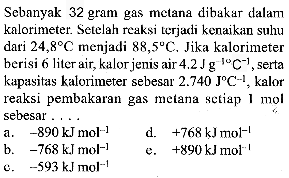 Sebanyak 32 gram gas metana dibakar dalam kalorimeter. Setelah reaksi terjadi kenaikan suhu dari 24,8 C menjadi 88,5 C. Jika kalorimeter berisi 6 liter air, kalor jenis air 4.2 J g^(-1) C^(-1), serta kapasitas kalorimeter sebesar 2.740 J C^(-1), kalor reaksi pembakaran gas metana  setiap 1 mol sebesar