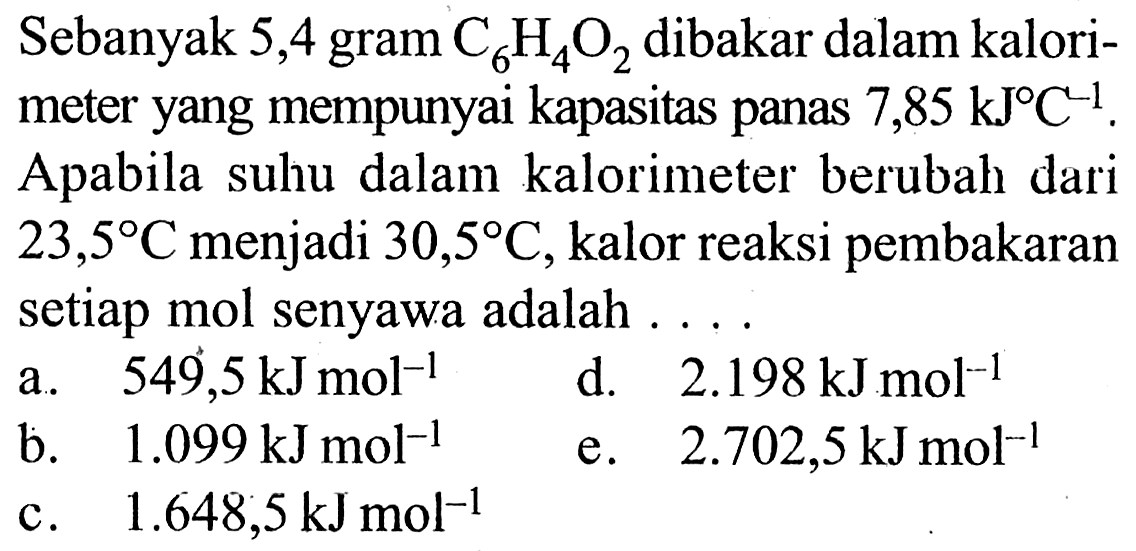 Sebanyak 5,4 gram C6H4O2 dibakar dalam kalori-meter yang mempunyai kapasitas panas 7,85 kJ C^(-1). Apabila suhu dalam kalorimeter berubah dari 23,5 C menjadi 30,5 C, kalor reaksi pembakaran setiap mol senyawa adalah