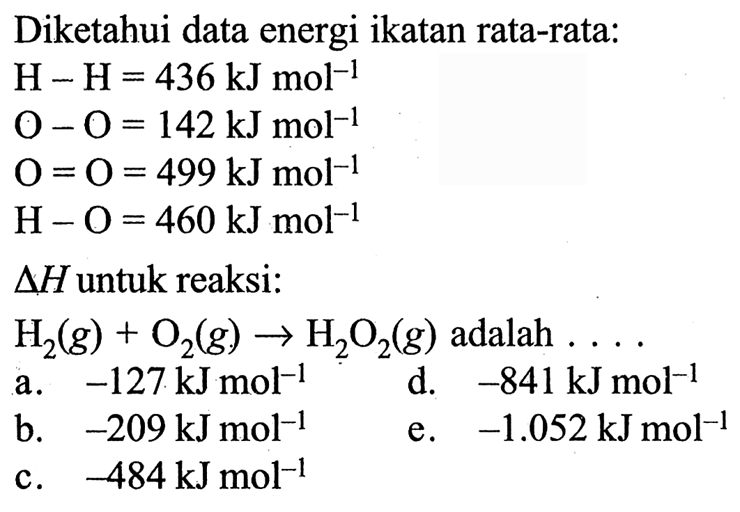 Diketahui data energi ikatan rata-rata:  H-H=436 kJ mol^(-1)   O-O=142 kJ mol^(-1)   O=O=499 kJ mol^(-1)   H-O=460 kJ mol^(-1)   delta H  untuk reaksi:  H2(g) + O2(g) -> H2O2(g)  adalah  ... . 