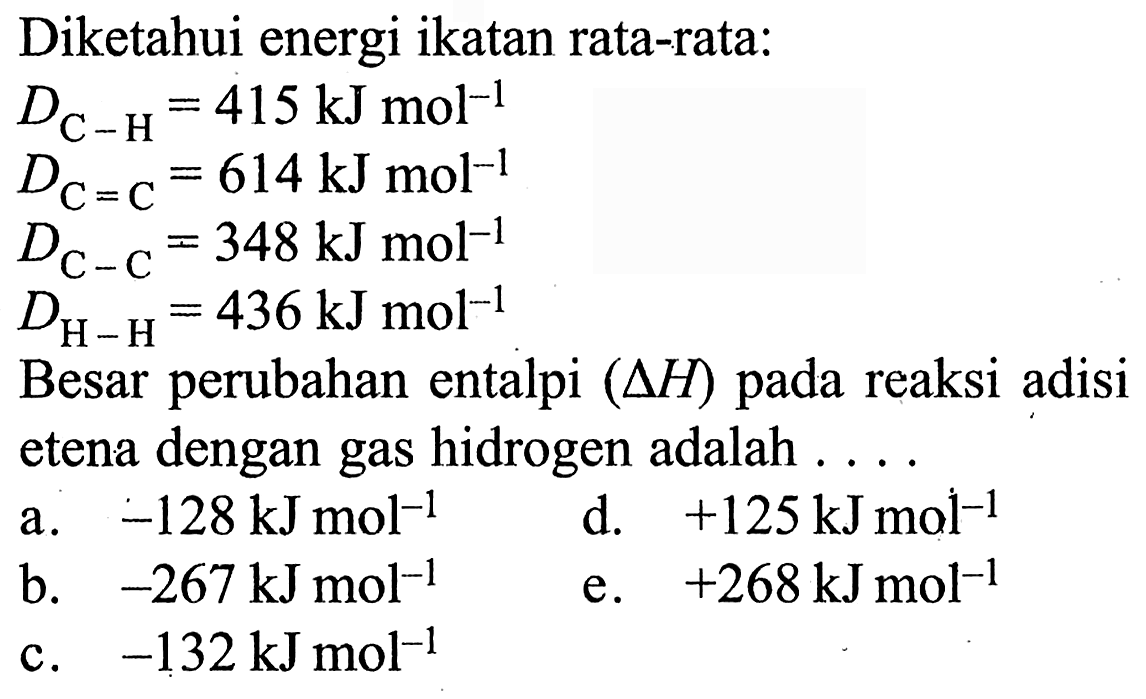 Diketahui energi ikatan rata-rata: 
D(C-H) = 415 kJ mol^(-1) 
D(C=C) = 614 kJ mol^(-1) 
D(C-C) = 348 kJ mol^(-1) 
D(H-H) = 436 kJ mol^(-1) 
Besar perubahan entalpi (delta H) pada reaksi adisi etena dengan gas hidrogen adalah 
