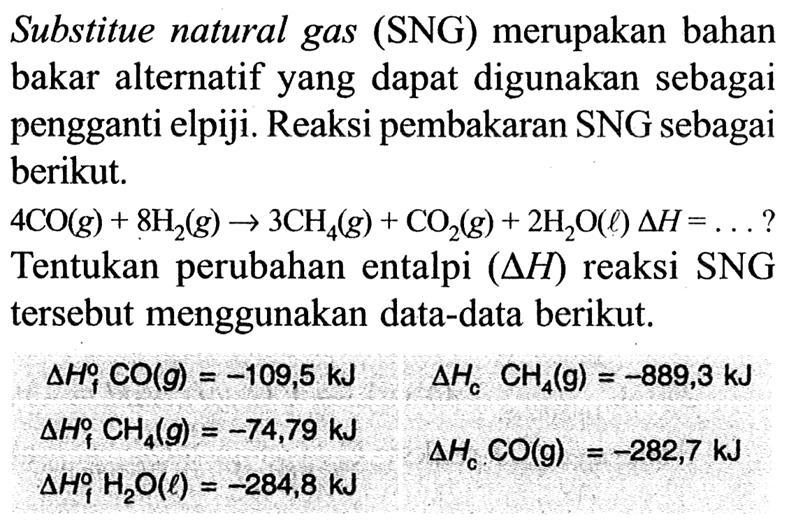 Substitue natural gas (SNG) merupakan bahan bakar alternatif yang dapat digunakan sebagai pengganti elpiji. Reaksi pembakaran SNG sebagai berikut. 4 CO (g) + 8 H2 (g) -> 3 CH4 (g) + CO2 (g) + 2 H2O (l) delta H = ... ? 
Tentukan perubahan entalpi (delta H) reaksi SNG tersebut menggunakan data-data berikut. 
delta Hf CO (g) = -109,5 kJ delta Hc CH4 (g) = -889,3 kJ delta Hf CH4 (g) = -74,79 kJ delta Hc CO (g) = -282,7 kJ delta Hf H2O (l) = -284,8 kJ 