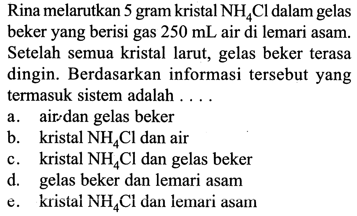 Rina melarutkan 5 gram kristal NH4Cl dalam gelas beker yang berisi gas 250 mL air di lemari asam. Setelah semua kristal larut, gelas beker terasa dingin. Berdasarkan informasi tersebut yang termasuk sistem adalah .... 