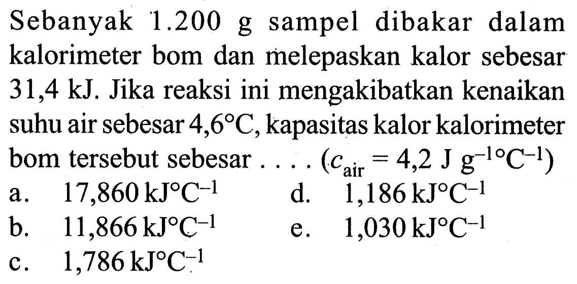 Sebanyak 1.200 g sampel dibakar dalam kalorimeter bom dan melepaskan kalor sebesar 31,4 kJ. Jika reaksi ini mengakibatkan kenaikan suhu air sebesar 4,6 C, kapasitas kalor kalorimeter bom tersebut sebesar .... (c air =4,2 J g^-1 C^-1)