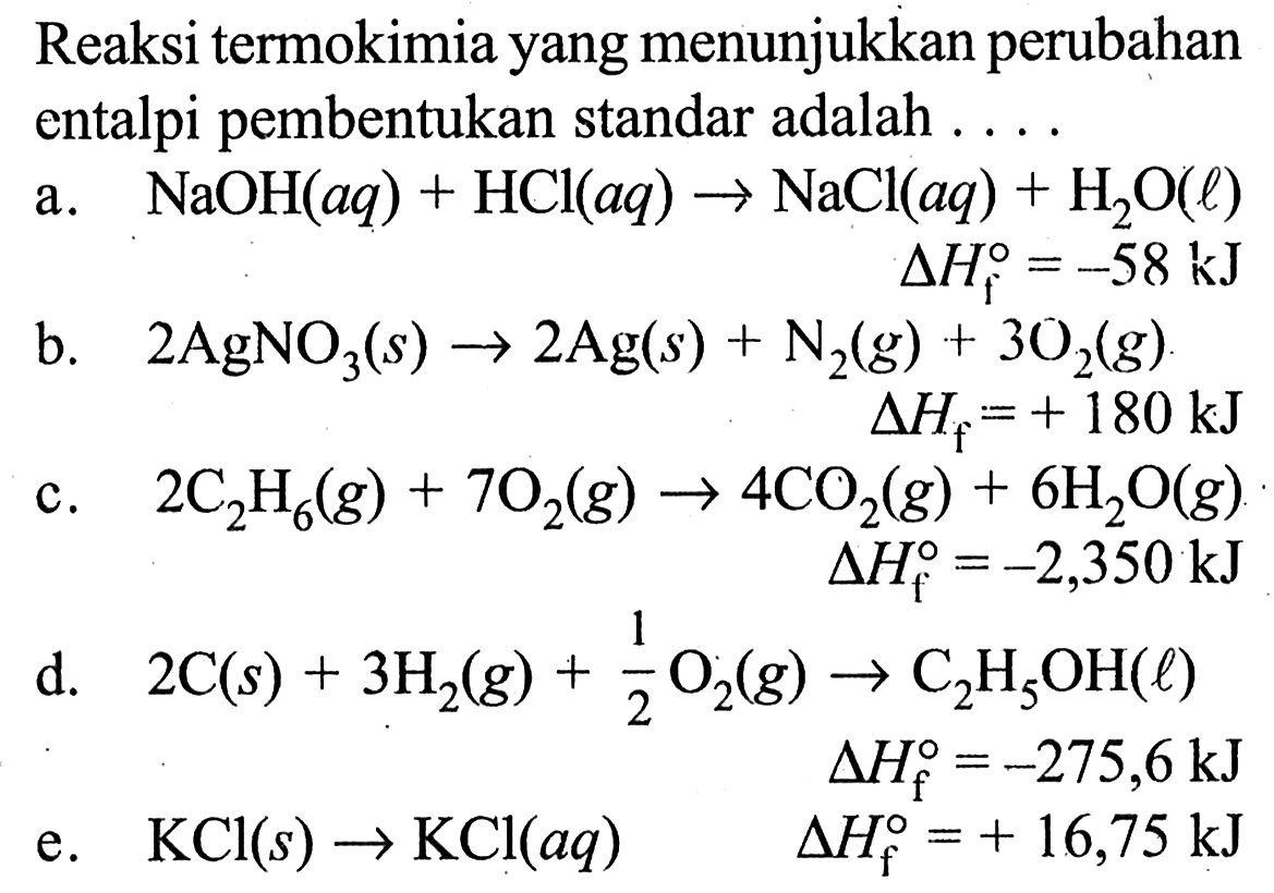 Reaksi termokimia yang menunjukkan perubahan entalpi pembentukan standar adalah 
a. NaOH (aq) + HCl (aq) -> NaCl (aq) + H2O (l) delta Hf =-58 kJ 
b. 2 AgNO3 (s) -> 2 Ag (s) + N2 (g) + 3 O2 (g) delta Hf =+ 180 kJ 
c. 2 C2H6 (g) + 7 O2 (g) -> 4 CO2(g) + 6 H2O (g) delta Hf =-2,350 kJ 
d. 2 C (s) + 3 H2 (g) +1/2 O2 (g) -> C2H5OH (l) delta Hf = -275,6 kJ 
e. KCl (s) -> KCl (aq) delta Hf = + 16,75 kJ 