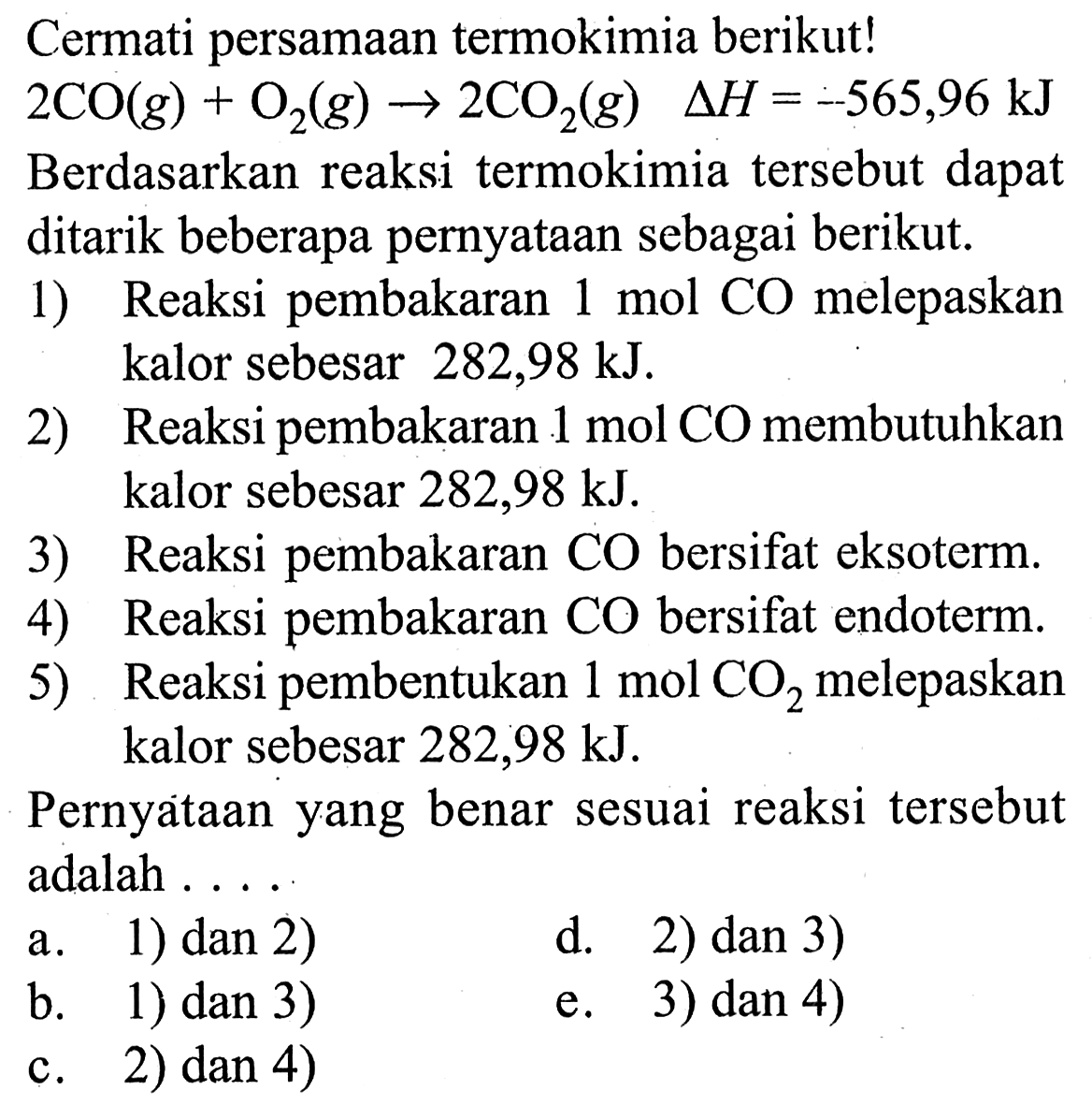 Cermati persamaan termokimia berikut! 2CO(g)+O2(g) -> 2CO2(g) delta H=-565,96 kJ Berdasarkan reaksi termokimia tersebut dapat ditarik beberapa pernyataan sebagai berikut. 1) Reaksi pembakaran 1 mol CO melepaskan kalor sebesar 282,98 kJ. 2) Reaksi pembakaran 1 mol CO membutuhkan kalor sebesar 282,98 kJ. 3) Reaksi pembakaran CO bersifat eksoterm. 4) Reaksi pembakaran CO bersifat endoterm. 5) Reaksi pembentukan 1 mol CO2 melepaskan kalor sebesar 282,98 kJ. Pernyataan yang benar sesuai reaksi tersebut adalah .... a. 1) dan 2) b. 1) dan 3) c. 2) dan 4) d. 2) dan 3) e. 3) dan 4) 