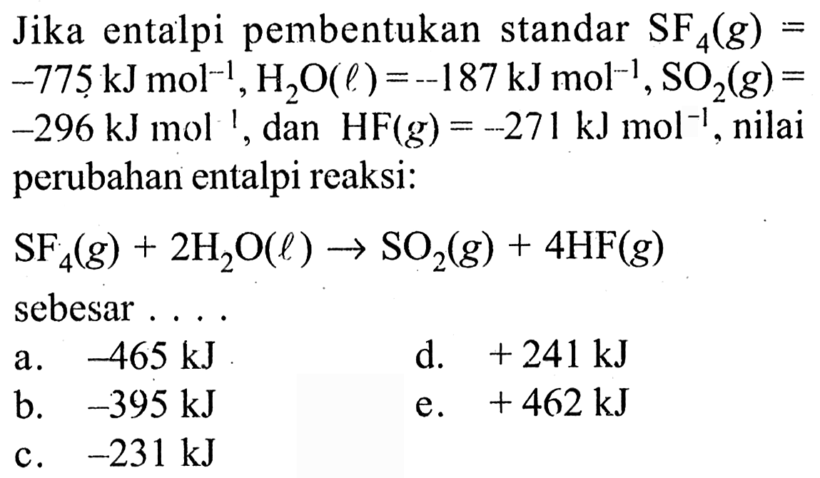 Jika entalpi pembentukan standar SF4 (g) = -775 kJ mol^(-1), H2O (l) = -187kJ mol^(-1), SO2 (g) = -296 kJ mol^(-1), dan HF (g) = -271 kJ mol^(-1), nilai perubahan entalpi reaksi: SF4 (g) + 2 H2O (l) -> SO2 (g) + 4 HF (g) sebesar