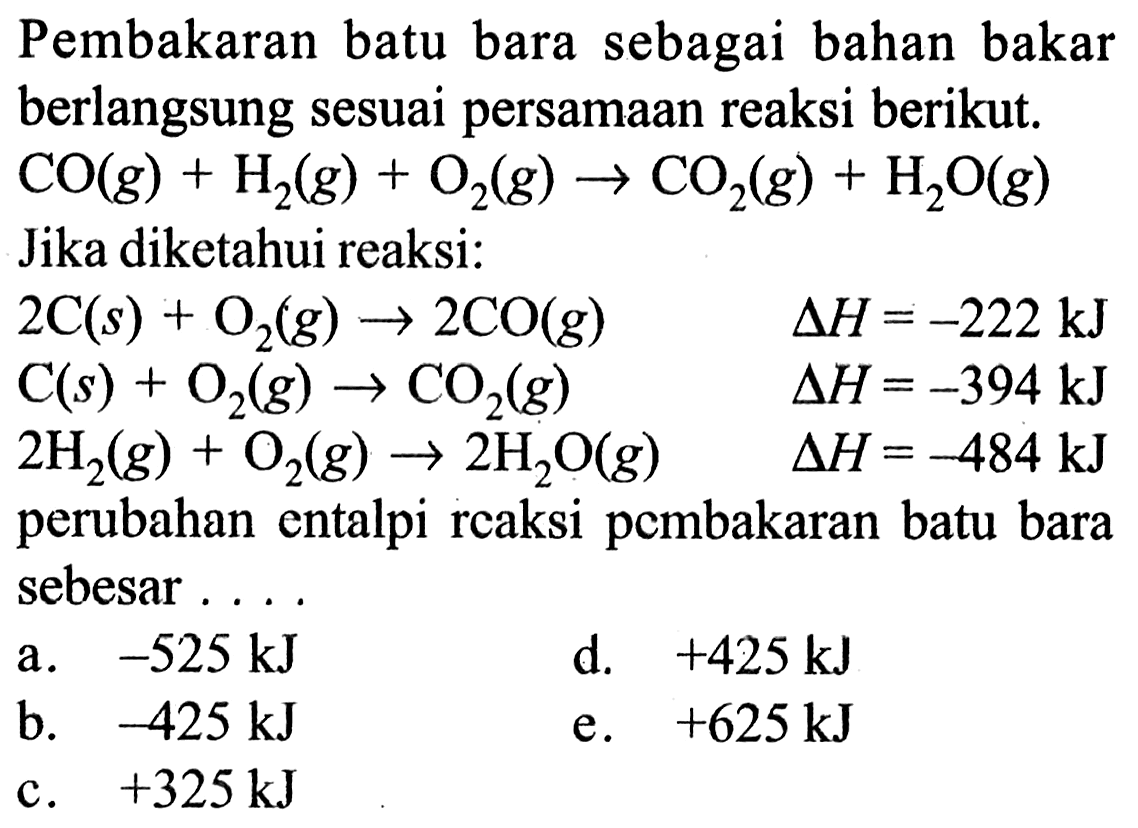 Pembakaran batu bara sebagai bahan bakar berlangsung sesuai persamaan reaksi berikut.  CO(g)+H2(g)+O2(g)->CO2(g)+H2O(g)  Jika diketahui reaksi:2C(s)+O2(g)->2CO(g) delta H=-222 kJ C(s)+O2(g)->CO2(g)  delta  H=-394 kJ 2H2(g)+O2(g)->2H2O(g)  delta H=-484 kJperubahan entalpi reaksi pembakaran batu bara sebesar...