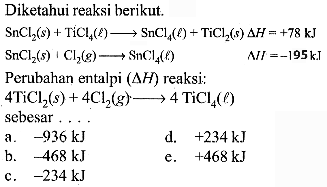 Diketahui reaksi berikut. 
SnCl2 (s) + TiCl4 (l) -> SnCl4 (l) + TiCl2 (s) delta H = +78 kJ 
SnCl2 (s) + Cl2 (g) -> SnCl4 (l) delta H = -195 kJ 
Perubahan entalpi (delta H) reaksi: 
4TiCl2 (s) + 4Cl2 (g) -> 4TiCl4 (l) 
sebesar ....