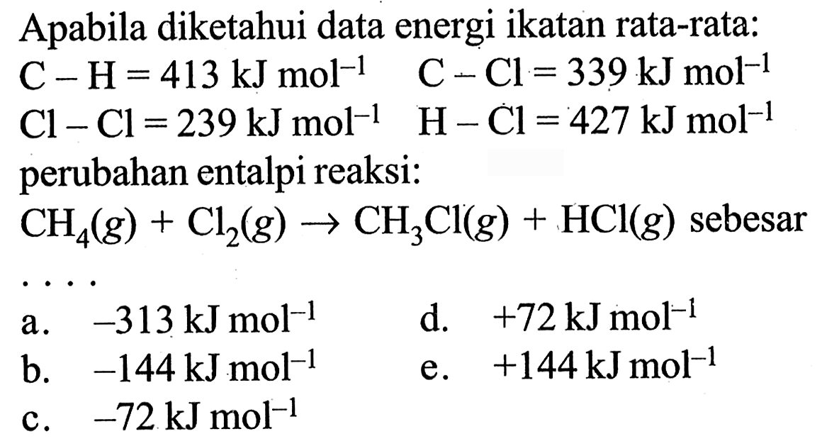 Apabila diketahui data energi ikatan rata-rata:  C-H=413 kJ mol^(-1)  C-Cl=339 kJ mol^-1   Cl-Cl=239 kJ mol^-1  H-Cl=427 kJ mol^-1  perubahan entalpi reaksi: CH4(g)+Cl2(g)->CH3Cl(g)+HCl(g)  sebesar ...