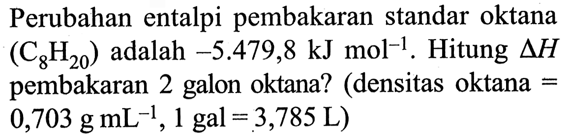 Perubahan entalpi pembakaran standar oktana (C8H20) adalah -5.479,8 kJ mol^(-1). Hitung delta H pembakaran 2 galon oktana? (densitas oktana = .0,703 g mL^(-1), 1 gal=3,785 L) 