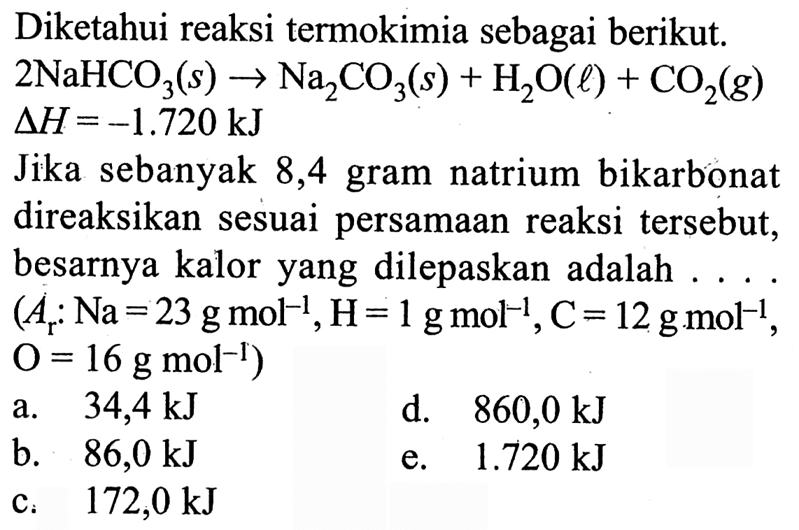 Diketahui reaksi termokimia sebagai berikut. 
2 NaHCO3 (s) -> Na2CO3 (s) + H2O (l) + CO2 (g) delta H = -1.720 kJ 
Jika sebanyak 8,4 gram natrium bikarbonat direaksikan sesuai persamaan reaksi tersebut, besarnya kalor yang dilepaskan adalah ... (Ar: Na = 23 g mol^(-1), H = 1 g mol^(-1), C = 12 g mol^(-1), O = 16 g mol^(-1)) 
