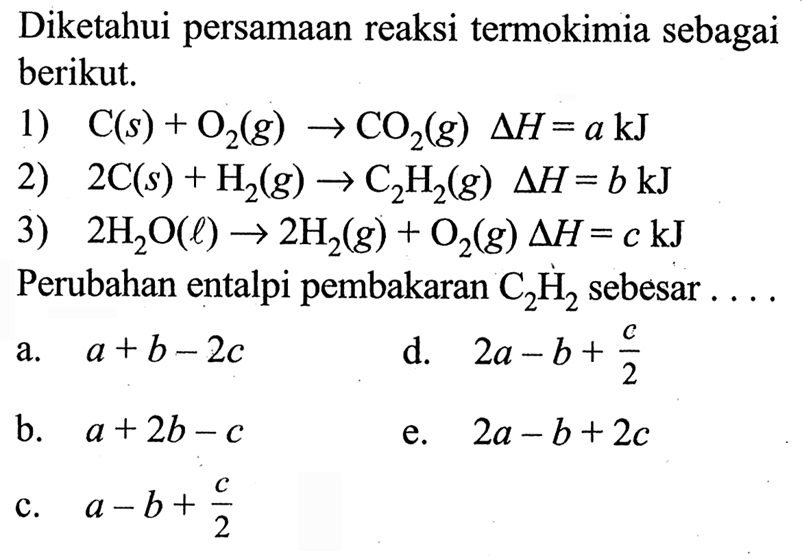 Diketahui persamaan reaksi termokimia sebagai berikut. 1) C (s) + O2 (g) -> CO2 (g) delta H = a kJ 2) 2 C (s) + H2 (g) -> C2H2 (g) delta H = b kJ 3) 2 H2O (l) -> 2 H2 (g) + O2 (g) delta H = c kJ Perubahan entalpi pembakaran C2H2 sebesar