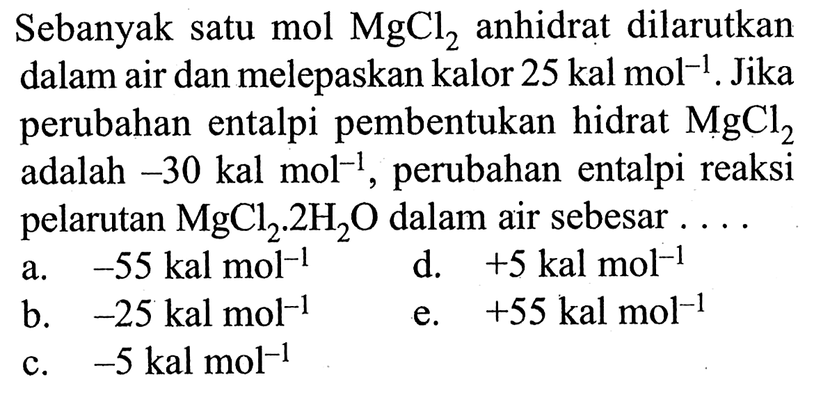 Sebanyak satu mol MgCl2 anhidrat dilarutkan dalam air dan melepaskan kalor 25 kal mol^(-1). Jika perubahan entalpi pembentukan hidrat MgCl2 adalah -30 kal mol^(-1), perubahan entalpi reaksi pelarutan MgCl2 . 2H2O dalam air sebesar ....