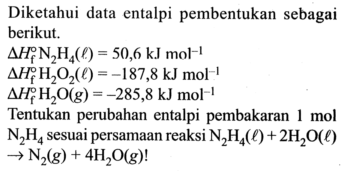 Diketahui data entalpi pembentukan sebagai berikut. 
delta Hf N2H4 (l) = 50,6 kJ mol^(-1) 
delta Hf H2O2 (l) = -187,8 kJ mol^(-1) 
delta Hf H2O (g) = -285,8 kJ mol^(-1) 
Tentukan perubahan entalpi pembakaran 1 mol N2H4 sesuai persamaan reaksi N2H4 (l) + 2 H2O (l) -> N2 (g) + 4 H2O (g)!