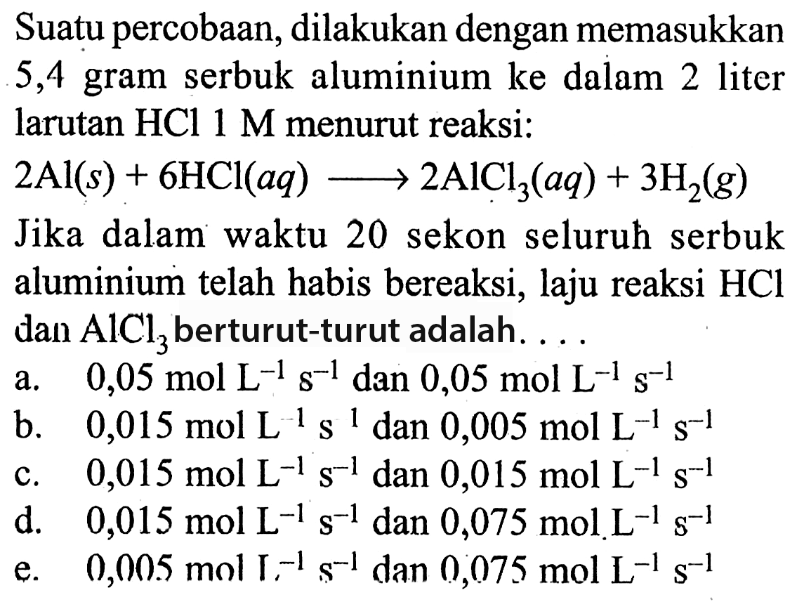 Suatu percobaan, dilakukan dengan memasukkan 5,4 gram serbuk aluminium ke dalam 2 liter larutan HCl 1 M menurut reaksi: 2 Al (s) + 6 HCl (aq) + 2 AICI3 (aq) + 3 H2 (g) Jika dalam waktu 20 sekon seluruh serbuk aluminium telah habis bereaksi, laju reaksi HCl dan AICl3 dan berturut-turut adalah 
