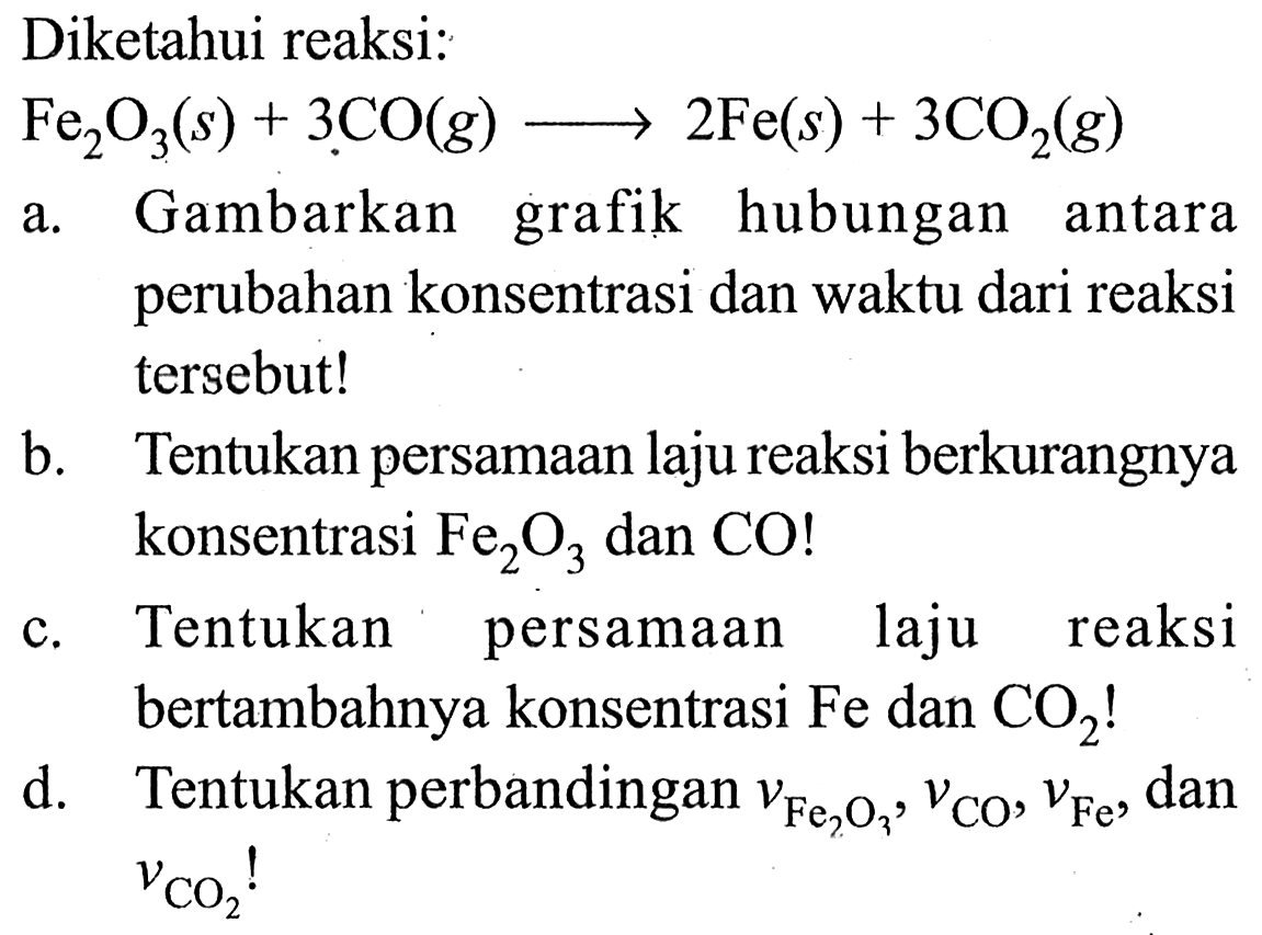 Diketahui reaksi:
 Fe2O3 (s)+3 CO (g) -> 2 Fe (s)+3 CO2 (g) 
a. Gambarkan grafik hubungan antara perubahan konsentrasi dan waktu dari reaksi tersebut!
b. Tentukan persamaan laju reaksi berkurangnya konsentrasi Fe2O3 dan CO !
c. Tentukan persamaan laju reaksi bertambahnya konsentrasi Fe dan CO2 !
d. Tentukan perbandingan vFe2 O3, vCO, vFe, dan vCO2! 