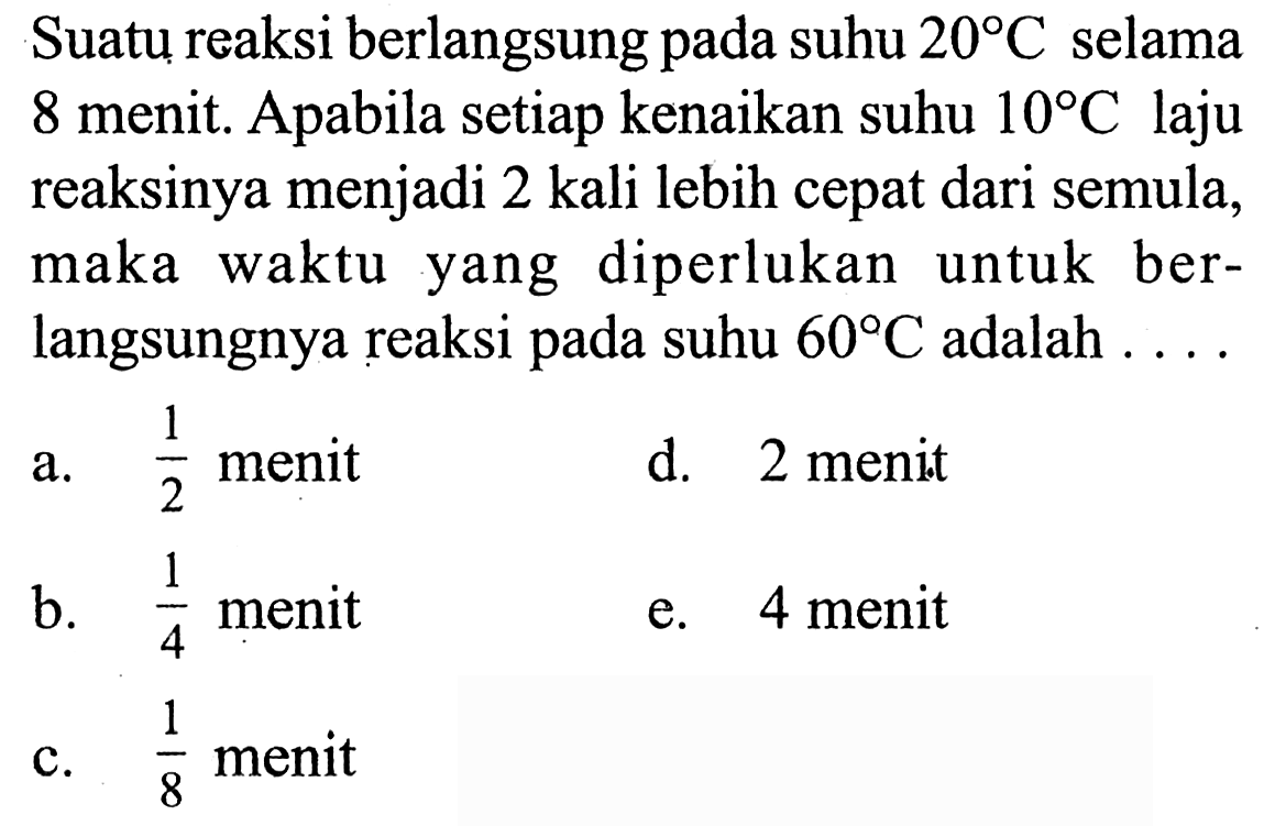 Suatu reaksi berlangsung pada suhu 20 C selama 8 menit. Apabila setiap kenaikan suhu 10 C laju reaksinya menjadi 2 kali lebih cepat dari semula, maka waktu yang diperlukan untuk berlangsungnya reaksi pada suhu 60 C adalah  ... 