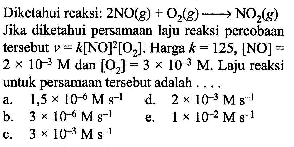 Diketahui reaksi: 2 NO (g) + O2 (g) -> NO2 (g) 
Jika diketahui persamaan laju reaksi percobaan tersebut v = k[NO]^2 [O2]. Harga k = 125, [NO] = 2 x 10^(-3) M dan [O2] = 3 x 10^(-3) M. Laju reaksi untuk persamaan tersebut adalah 
