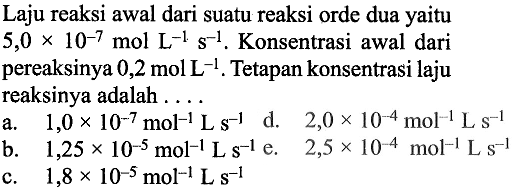 Laju reaksi awal dari suatu reaksi orde dua yaitu 5,0 x 10^(-7) mol L^(-1) s^(-1). Konsentrasi awal dari pereaksinya 0,2 mol L^(-1) . Tetapan konsentrasi laju reaksinya adalah