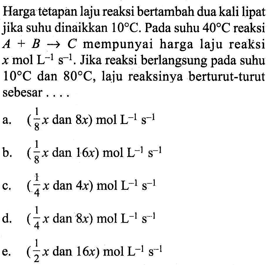 Harga tetapan laju reaksi bertambah dua kali lipat jika suhu dinaikkan 10 C. Pada suhu 40 C reaksi A+B->C mempunyai harga laju reaksi x mol L^(-1)s^(-1). Jika reaksi berlangsung pada suhu 10 C dan 80 C, laju reaksinya berturut-turut sebesar....
