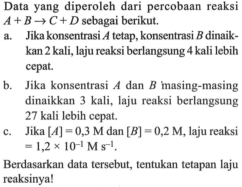 Data yang diperoleh dari percobaan reaksi A + B -> C + D sebagai berikut. 
a. Jika konsentrasi A tetap, konsentrasi B dinaikkan 2 kali, laju reaksi berlangsung 4 kali lebih cepat. 
b. Jika konsentrasi A dan B masing-masing dinaikkan 3 kali, laju reaksi berlangsung 27 kali lebih cepat. 
c. Jika [A] = 0,3 M dan [B] = 0,2 M, laju reaksi = 1,2 x 10^(-1) M s^(-1). Berdasarkan data tersebut, tentukan tetapan laju reaksinya!