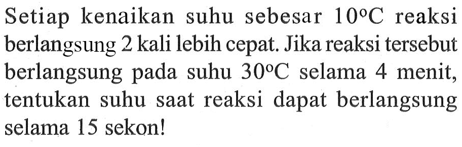 Setiap kenaikan suhu sebesar 10 C reaksi berlangsung 2 kali lebih cepat. Jika reaksi tersebut berlangsung pada suhu 30 C selama 4 menit, tentukan suhu saat reaksi dapat berlangsung selama 15 sekon!