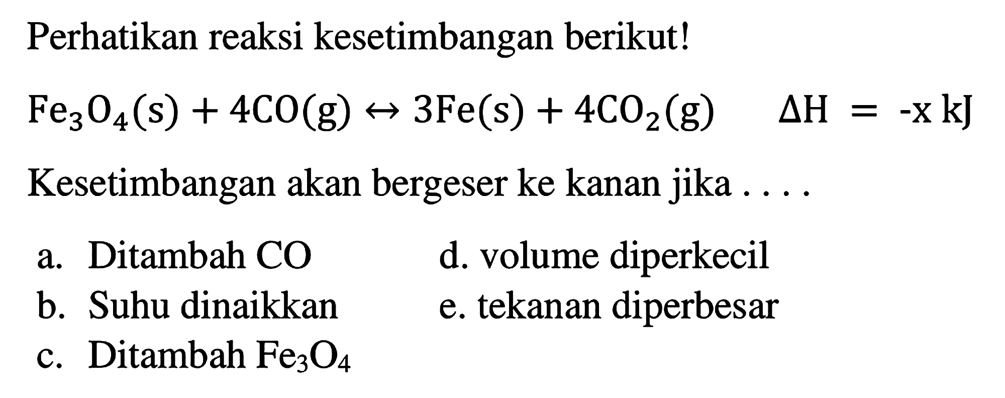 Perhatikan reaksi kesetimbangan berikut! Fe3O4(s) + 4CO(g) <-> 3Fe(s) + 4CO2(g) delta H=-x kJ Kesetimbangan akan bergeser ke kanan jika .... a. Ditambah CO b. Suhu dinaikkan c. Ditambah Fe3O4 d. volume diperkecil e. tekanan diperbesar 